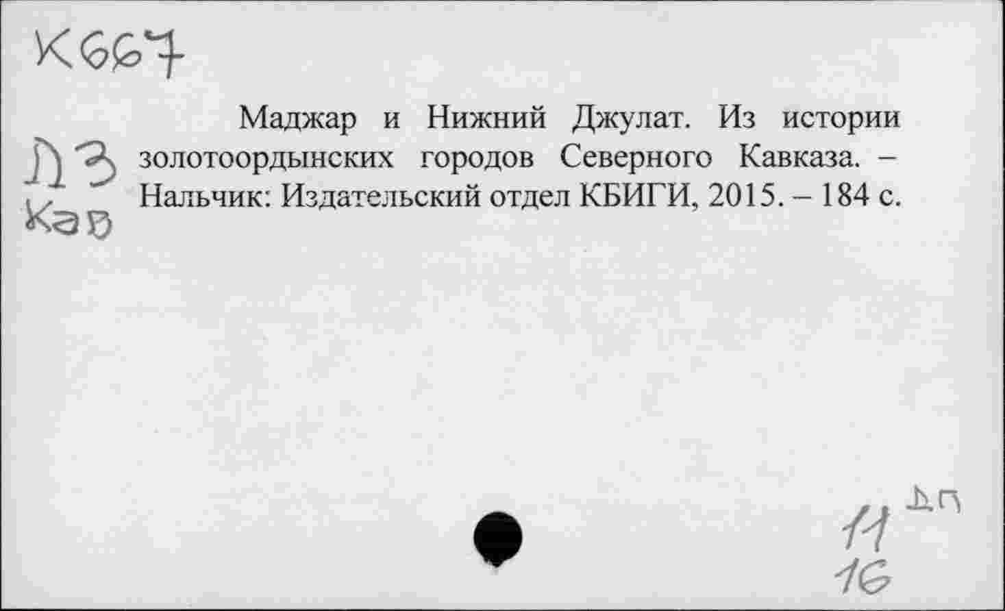 ﻿л з
Маджар и Нижний Джулат. Из истории золотоордынских городов Северного Кавказа. -Нальчик: Издательский отдел КБИГИ, 2015. - 184 с.